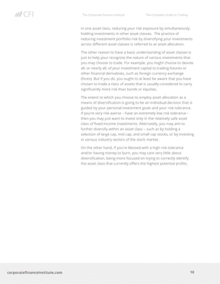 The Corporate Finance Institute The Complete Guide to Trading
10
corporatefinanceinstitute.com
in one asset class, reducing your risk exposure by simultaneously
holding investments in other asset classes. The practice of
reducing investment portfolio risk by diversifying your investments
across different asset classes is referred to as asset allocation.
The other reason to have a basic understanding of asset classes is
just to help your recognize the nature of various investments that
you may choose to trade. For example, you might choose to devote
all, or nearly all, of your investment capital to trading futures or
other financial derivatives, such as foreign currency exchange
(forex). But if you do, you ought to at least be aware that you have
chosen to trade a class of assets that is usually considered to carry
significantly more risk than bonds or equities.
The extent to which you choose to employ asset allocation as a
means of diversification is going to be an individual decision that is
guided by your personal investment goals and your risk tolerance.
If you’re very risk averse – have an extremely low risk tolerance –
then you may just want to invest only in the relatively safe asset
class of fixed-income investments. Alternately, you may aim to
further diversify within an asset class – such as by holding a
selection of large cap, mid cap, and small cap stocks, or by investing
in various industry sectors of the stock market.
On the other hand, if you’re blessed with a high risk tolerance
and/or having money to burn, you may care very little about
diversification, being more focused on trying to correctly identify
the asset class that currently offers the highest potential profits.
 