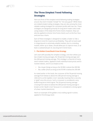 The Corporate Finance Institute The Complete Guide to Trading
100
corporatefinanceinstitute.com
The Three Simplest Trend Following
Strategies
Here are three of the simplest trend-following trading strategies
around. But don’t mistake “simple” for “not-very-good”. While these
are indeed simple trading strategies, they are also among the most
reliable trading strategies for consistent profits with low risk. These
strategies are designed primarily for long-term traders who trade
using analysis of the daily time frame charts; however, they can
also be applied to shorter time frame charts such as the four hour
and one hour charts.
Each of these strategies is designed to enable a trader to ride a
long-term trend for maximum profitability. They will not work well
in range-bound or extremely volatile markets, but in a trending
market, either up or down, should allow you to capture most, or at
least a substantial part of, any long-term trend move.
1 – The Golden Cross/Death Cross Strategy
Let’s start with possibly the simplest strategy, one that utilizes just
two simple moving averages, the 50-period moving average and
the 200-period moving average. This strategy is a favorite of many
stock market traders, applied to both individual stock prices and to
market indexes, and it’s as simple as this:
• Be a buyer (long) as long as the 50 MA is above the 200 MA
• Be a seller (short) as long as the 50 MA is below the 200 MA
As noted earlier in this book, the crossover of the 50-period moving
average from below to above the 200-period moving average is
referred to as the “golden cross”, basically meaning that a security
is “gold” once this occurs. Such a crossover is considered a very
bullish long-term trend signal. The 50-period moving average
crossing from above to below the 200-period moving average is
known as the “death cross” because it is considered a strong signal
of a bear market downtrend.
Here’s an example of the golden cross trading signal in action,
applied to First Energy stock:
 