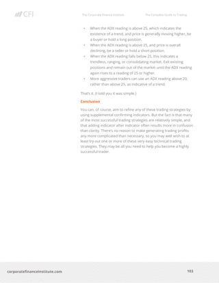 The Corporate Finance Institute The Complete Guide to Trading
103
corporatefinanceinstitute.com
• When the ADX reading is above 25, which indicates the
existence of a trend, and price is generally moving higher, be
a buyer or hold a long position.
• When the ADX reading is above 25, and price is overall
declining, be a seller or hold a short position.
• When the ADX reading falls below 25, this indicates a
trendless, ranging, or consolidating market. Exit existing
positions and remain out of the market until the ADX reading
again rises to a reading of 25 or higher.
• More aggressive traders can use an ADX reading above 20,
rather than above 25, as indicative of a trend.
That’s it. (I told you it was simple.)
Conclusion
You can, of course, aim to refine any of these trading strategies by
using supplemental confirming indicators. But the fact is that many
of the most successful trading strategies are relatively simple, and
that adding indicator after indicator often results more in confusion
than clarity. There’s no reason to make generating trading profits
any more complicated than necessary, so you may well wish to at
least try out one or more of these very easy technical trading
strategies. They may be all you need to help you become a highly
successful trader.
 