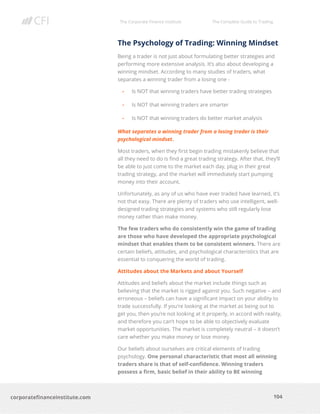 The Corporate Finance Institute The Complete Guide to Trading
104
corporatefinanceinstitute.com
The Psychology of Trading: Winning Mindset
Being a trader is not just about formulating better strategies and
performing more extensive analysis. It’s also about developing a
winning mindset. According to many studies of traders, what
separates a winning trader from a losing one -
• Is NOT that winning traders have better trading strategies
• Is NOT that winning traders are smarter
• Is NOT that winning traders do better market analysis
What separates a winning trader from a losing trader is their
psychological mindset.
Most traders, when they first begin trading mistakenly believe that
all they need to do is find a great trading strategy. After that, they’ll
be able to just come to the market each day, plug in their great
trading strategy, and the market will immediately start pumping
money into their account.
Unfortunately, as any of us who have ever traded have learned, it’s
not that easy. There are plenty of traders who use intelligent, well-
designed trading strategies and systems who still regularly lose
money rather than make money.
The few traders who do consistently win the game of trading
are those who have developed the appropriate psychological
mindset that enables them to be consistent winners. There are
certain beliefs, attitudes, and psychological characteristics that are
essential to conquering the world of trading.
Attitudes about the Markets and about Yourself
Attitudes and beliefs about the market include things such as
believing that the market is rigged against you. Such negative – and
erroneous – beliefs can have a significant impact on your ability to
trade successfully. If you’re looking at the market as being out to
get you, then you’re not looking at it properly, in accord with reality,
and therefore you can’t hope to be able to objectively evaluate
market opportunities. The market is completely neutral – it doesn’t
care whether you make money or lose money.
Our beliefs about ourselves are critical elements of trading
psychology. One personal characteristic that most all winning
traders share is that of self-confidence. Winning traders
possess a firm, basic belief in their ability to BE winning
 