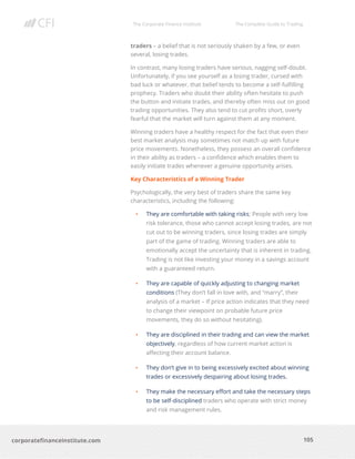 The Corporate Finance Institute The Complete Guide to Trading
105
corporatefinanceinstitute.com
traders – a belief that is not seriously shaken by a few, or even
several, losing trades.
In contrast, many losing traders have serious, nagging self-doubt.
Unfortunately, if you see yourself as a losing trader, cursed with
bad luck or whatever, that belief tends to become a self-fulfilling
prophecy. Traders who doubt their ability often hesitate to push
the button and initiate trades, and thereby often miss out on good
trading opportunities. They also tend to cut profits short, overly
fearful that the market will turn against them at any moment.
Winning traders have a healthy respect for the fact that even their
best market analysis may sometimes not match up with future
price movements. Nonetheless, they possess an overall confidence
in their ability as traders – a confidence which enables them to
easily initiate trades whenever a genuine opportunity arises.
Key Characteristics of a Winning Trader
Psychologically, the very best of traders share the same key
characteristics, including the following:
• They are comfortable with taking risks; People with very low
risk tolerance, those who cannot accept losing trades, are not
cut out to be winning traders, since losing trades are simply
part of the game of trading. Winning traders are able to
emotionally accept the uncertainty that is inherent in trading.
Trading is not like investing your money in a savings account
with a guaranteed return.
• They are capable of quickly adjusting to changing market
conditions (They don’t fall in love with, and “marry”, their
analysis of a market – If price action indicates that they need
to change their viewpoint on probable future price
movements, they do so without hesitating).
• They are disciplined in their trading and can view the market
objectively, regardless of how current market action is
affecting their account balance.
• They don’t give in to being excessively excited about winning
trades or excessively despairing about losing trades.
• They make the necessary effort and take the necessary steps
to be self-disciplined traders who operate with strict money
and risk management rules.
 