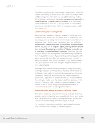 The Corporate Finance Institute The Complete Guide to Trading
106
corporatefinanceinstitute.com
One of the most important psychological characteristics of winning
traders is the ability to accept (1) risk and (2) the fact that you may
well be wrong more often than you are right in initiating trades.
Winning traders understand that trade management is actually a
more important skill than market analysis. What determines
profits and losses is often not so much a matter of how or when
you enter a trade, but more a matter of how you manage a trade
once you’re in it.
Understanding How Trading Works
Winning traders know the difference between a “bad trade” and a
trade that loses money. This is a critical point to understand. Just
because you end up losing money on a trade, that doesn’t mean it
was a bad trade – it just means that it didn’t work out profitably.
What makes a trade a good trade is not whether it wins or loses –
a trade is a good one as long as it offers greater potential reward
than risk, and the odds or probabilities of it being successful are
in your favor, regardless of how it turns out. If you took the trade
for good reasons and managed the trade well once you were in it,
then it’s a good trade, even if you ended up getting stopped out for
a loss. (Conversely, even if a trade happens to make money, if it
wasn’t initiated for good reasons and with a favorable risk/reward
ratio, then it’s a bad trade even though it may have happened to
turn out profitably).
Winning traders operate on the premise that if they continue to
make “good trades” as defined above, that they will ultimately be
profitable. Losing traders incorrectly identify any trade that loses
money as a “bad trade” and any trade that makes money as a
“good trade,” regardless of whether there was a reasonable basis
for making the trade – and that leads to bad, losing trading in the
long run. Evaluating trades solely on the basis of whether they
happen to win or lose is doing nothing more than looking at
random rewards similar to playing a slot machine.
The Upside-Down Mental Attitude of a Winning Trader
One reason that losing is so common among traders is that many
attitudes and principles that serve us well in life do not work well at
all in the profession of trading. Unaware of this fact, many traders
lack a basic understanding of what trading is all about.
For example, in our ordinary, daily lives, we are taught to avoid
risky situations. But trading is all about taking risks.
 