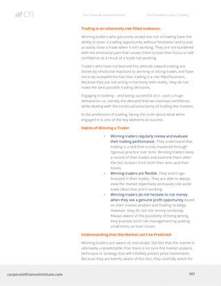 The Corporate Finance Institute The Complete Guide to Trading
107
corporatefinanceinstitute.com
Trading is an inherently risk-filled endeavor.
Winning traders who genuinely accept the risk of trading have the
ability to enter a trading opportunity without hesitation and to just
as easily close a trade when it isn’t working. They are not burdened
with the emotional pain that causes them to lose their focus or self-
confidence as a result of a trade not working.
Traders who have not learned this attitude toward trading are
driven by emotional reactions to winning or losing trades and have
not truly accepted the fact that trading is a risk-filled business.
Because they are not acting in harmony with reality, they do not
make the best possible trading decisions.
Engaging in trading – and being successful at it – puts a huge
demand on us, namely the demand that we maintain confidence
while dealing with the continual uncertainty of trading the markets.
In the profession of trading, facing the truth about what we’re
engaged in is one of the key elements to success.
Habits of Winning a Trader
• Winning traders regularly review and evaluate
their trading performance. They understand that
trading is a skill that is only mastered through
rigorous practice over time. Winning traders keep
a record of their trades and examine them after-
the-fact to learn from both their wins and their
losses.
• Winning traders are flexible. They aren’t ego-
invested in their trades. They are able to always
view the market objectively and easily cast aside
trade ideas that aren’t working.
• Winning traders do not hesitate to risk money
when they see a genuine profit opportunity based
on their market analysis and trading strategy.
However, they do not risk money recklessly.
Always aware of the possibility of being wrong,
they practice strict risk management by putting
small limits on their losses.
Understanding that the Market can’t be Predicted
Winning traders are aware of, and accept, the fact that the market is
ultimately unpredictable, that there is no sure-fire market analysis
technique or strategy that will infallibly predict price movements.
Because they are keenly aware of this fact, they carefully watch for
 