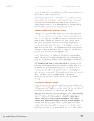 The Corporate Finance Institute The Complete Guide to Trading
108
corporatefinanceinstitute.com
signs that their analysis is mistaken, and if they see such signs, they
quickly adjust their trading position.
In contrast, losing traders, once they have put a trade on, tend to
only look for market action that confirms that they are right, and
minimize or rationalize away any market action that seems to
contradict their analysis. Thus, they often end up staying in losing
trades too long and taking unnecessarily large losses.
Freedom and Discipline of Being a Trader
Trading is basically without boundaries, the markets a completely
free environment. You are free to buy or sell, enter or exit, at any
point in time. There are basically no rules that require you to either
open or close a trade at any given price or time. Despite the fact
that one of the primary attractions of trading is the complete
freedom to make our own decisions – to basically do whatever we
want, whenever we want – the only way to consistently succeed in
trading is to self-impose a set of rules to govern our trading and to
practice strict discipline in following those rules.
What’s the problem? The problem is that we all instinctively love
having the freedom to do whatever we want and hate having any
rules and restrictions placed on us, even those of our own creation.
Self-discipline is critical to winning trading. Unfortunately, self-
discipline is typically the hardest discipline to come by. Most of us
do a better job of abiding by rules imposed on us from outside
ourselves, i.e., a “No Parking” sign, than we do of abiding by the
rules we create for ourselves. Our attitude tends to be one more of,
“Well, I made the rule, so I’m free to break it”. While that’s
technically true, it’s not an attitude that will serve you well in
trading.
The Solution is Within Yourself
Losing traders mistakenly believe that mastering the market itself is
the key to winning. They fail to face the reality that the market itself
can’t really be mastered. You can’t control the market.
What you can control is yourself, what you do in relation to the
market’s actions. Winning traders realize this fact and put
greater effort into mastering themselves and their trading
actions than they put into trying to master market analysis. It’s
not that market analysis isn’t useful. It’s just that the amount of
available information available to consider, as well as the number
of different technical or fundamental indicators, is virtually endless.
 