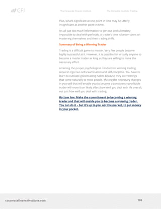The Corporate Finance Institute The Complete Guide to Trading
109
corporatefinanceinstitute.com
Plus, what’s significant at one point in time may be utterly
insignificant at another point in time.
It’s all just too much information to sort out and ultimately
impossible to deal with perfectly. A trader’s time is better spent on
mastering themselves and their trading skills.
Summary of Being a Winning Trader
Trading is a difficult game to master. Very few people become
highly successful at it. However, it is possible for virtually anyone to
become a master trader as long as they are willing to make the
necessary effort.
Attaining the proper psychological mindset for winning trading
requires rigorous self-examination and self-discipline. You have to
learn to cultivate good trading habits because they aren’t things
that come naturally to most people. Making the necessary changes
in yourself that will enable you to become a consistently profitable
trader will more than likely affect how well you deal with life overall,
not just how well you deal with trading.
Bottom line: Make the commitment to becoming a winning
trader and that will enable you to become a winning trader.
You can do it – but it’s up to you, not the market, to put money
in your pocket.
 
