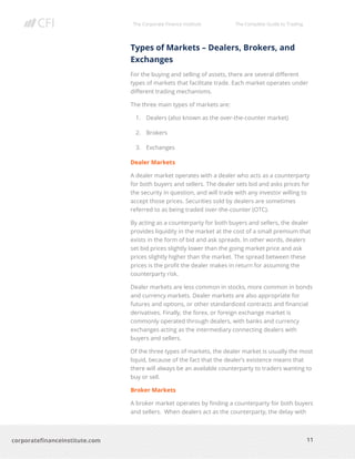 The Corporate Finance Institute The Complete Guide to Trading
11
corporatefinanceinstitute.com
Types of Markets – Dealers, Brokers, and
Exchanges
For the buying and selling of assets, there are several different
types of markets that facilitate trade. Each market operates under
different trading mechanisms.
The three main types of markets are:
1. Dealers (also known as the over-the-counter market)
2. Brokers
3. Exchanges
Dealer Markets
A dealer market operates with a dealer who acts as a counterparty
for both buyers and sellers. The dealer sets bid and asks prices for
the security in question, and will trade with any investor willing to
accept those prices. Securities sold by dealers are sometimes
referred to as being traded over-the-counter (OTC).
By acting as a counterparty for both buyers and sellers, the dealer
provides liquidity in the market at the cost of a small premium that
exists in the form of bid and ask spreads. In other words, dealers
set bid prices slightly lower than the going market price and ask
prices slightly higher than the market. The spread between these
prices is the profit the dealer makes in return for assuming the
counterparty risk.
Dealer markets are less common in stocks, more common in bonds
and currency markets. Dealer markets are also appropriate for
futures and options, or other standardized contracts and financial
derivatives. Finally, the forex, or foreign exchange market is
commonly operated through dealers, with banks and currency
exchanges acting as the intermediary connecting dealers with
buyers and sellers.
Of the three types of markets, the dealer market is usually the most
liquid, because of the fact that the dealer’s existence means that
there will always be an available counterparty to traders wanting to
buy or sell.
Broker Markets
A broker market operates by finding a counterparty for both buyers
and sellers. When dealers act as the counterparty, the delay with
 