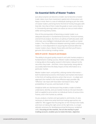 The Corporate Finance Institute The Complete Guide to Trading
110
corporatefinanceinstitute.com
Six Essential Skills of Master Traders
Just about anyone can become a trader, but to become a master
trader takes more than investment capital and a three-piece suit.
Keep in mind: there is a sea of individuals looking to join the ranks
of master traders and bring home the kind of money that goes with
that title. Very few of them make the grade or even come close to
it. Consistently winning traders are about as rare as multi-million
dollar winning lottery tickets.
One of the prerequisites of becoming a master trader is an
adequate education in fundamental economics, financial markets,
and technical analysis. But there are plenty of well-educated, well-
informed, very intelligent individuals who won’t qualify as master
traders. The critical difference between winning traders and losing
traders is more dependent on acquiring the essential skills that
master traders share. Master these skills and then you’ll have a
genuine shot at being a trading master.
Skills #1 and #2 – Research and Analysis
The ability to do good quality research and solid market analysis is
fundamental to trading success. Master traders develop their skills
in being able to thoroughly research information relevant to the
securities they trade – and then, more importantly, being able to
accurately determine the likely impact of that information on a
particular market.
Master traders learn, and perfect, utilizing market information –
both fundamental economic information and market information
in the form of trading and price action that occurs – to adapt and
approach the market in the most effective ways possible. (By
“effective,” we mean with favorable risk/reward ratios, high
probabilities of success, and low levels of risk.)
Analytical skills are vital because they enable a trader to better
understand, identify, and use market trends (or the lack thereof) –
both as applied to price action on individual charts of various time
frames, and in the market as a whole.
As you analyze a market and spot patterns and trends, it’s also
necessary to determine what technical trading approaches are
called for. We suggest that focusing less on the money to be made,
and more on taking the right action at the right time, is a major
attitude necessary for developing and perfecting your analytical
skills. Focusing on the market, not on the money in your
trading account, enables you to make the best, objective
 