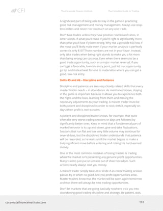 The Corporate Finance Institute The Complete Guide to Trading
112
corporatefinanceinstitute.com
A significant part of being able to stay in the game is practicing
good risk management and money management. Always use stop-
loss orders and never risk too much on any one trade.
Don’t take trades unless they have positive risk/reward ratios, in
other words, if what you’ll make if you’re right is significantly more
than what you’ll lose if you’re wrong. Why risk a possible $50 loss if
the most you’ll likely make even if your market analysis is perfectly
correct is only $10? Those numbers are not in your favor. Instead,
only take trades when being right stands to make you a lot more
than being wrong can cost you. Even when there seems to be a
good trade opportunity, such as a major market reversal, if you
can’t get a favorable, low-risk entry point, just let that opportunity
go by, and instead wait for one to materialize where you can get a
good, low-risk entry.
Skills #5 and #6 – Discipline and Patience
Discipline and patience are two very closely related skills that every
master trader needs – in abundance. As mentioned above, staying
in the game is important because it allows you to experience both
the highs and the lows, learning from them and making the
necessary adjustments to your trading. A master trader must be
both patient and disciplined in order to stick with it, especially on
days when profit is non-existent.
A patient and disciplined trader knows, for example, that quite
often the very worst trading sessions or days are followed by
significantly better ones. Keep in mind that a fundamental part of
market behavior is its up-and-down, give-and-take fluctuations.
Sessions that run flat and see very little volume may continue for
several days, but the disciplined trader understands that patience
will be rewarded, so he waits until the market begins to make a
truly significant move before entering and risking his hard-earned
money.
One of the most common mistakes of losing traders is trading
when the market isn’t presenting any genuine profit opportunities.
Many traders just put on a trade out of sheer boredom. Such
actions nearly always cost you money.
A master trader simply takes it in stride if an entire trading session
passes by in which no good, low-risk profit opportunities arise.
Master traders know that the market will be open again tomorrow
and that there will always be new trading opportunities.
Don’t let markets that are going basically nowhere trick you into
abandoning good trading discipline and strategy. Be patient, wait,
 