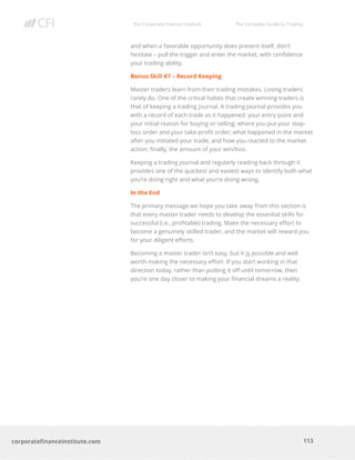 The Corporate Finance Institute The Complete Guide to Trading
113
corporatefinanceinstitute.com
and when a favorable opportunity does present itself, don’t
hesitate – pull the trigger and enter the market, with confidence
your trading ability.
Bonus Skill #7 – Record Keeping
Master traders learn from their trading mistakes. Losing traders
rarely do. One of the critical habits that create winning traders is
that of keeping a trading journal. A trading journal provides you
with a record of each trade as it happened: your entry point and
your initial reason for buying or selling; where you put your stop-
loss order and your take-profit order; what happened in the market
after you initiated your trade, and how you reacted to the market
action; finally, the amount of your win/loss.
Keeping a trading journal and regularly reading back through it
provides one of the quickest and easiest ways to identify both what
you’re doing right and what you’re doing wrong.
In the End
The primary message we hope you take away from this section is
that every master trader needs to develop the essential skills for
successful (i.e., profitable) trading. Make the necessary effort to
become a genuinely skilled trader, and the market will reward you
for your diligent efforts.
Becoming a master trader isn’t easy, but it is possible and well
worth making the necessary effort. If you start working in that
direction today, rather than putting it off until tomorrow, then
you’re one day closer to making your financial dreams a reality.
 