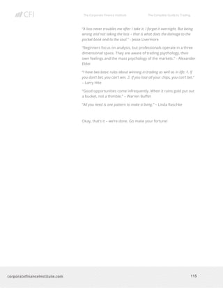 The Corporate Finance Institute The Complete Guide to Trading
115
corporatefinanceinstitute.com
“A loss never troubles me after I take it. I forget it overnight. But being
wrong and not taking the loss – that is what does the damage to the
pocket book and to the soul." - Jesse Livermore
“Beginners focus on analysis, but professionals operate in a three
dimensional space. They are aware of trading psychology, their
own feelings and the mass psychology of the markets." - Alexander
Elder
“I have two basic rules about winning in trading as well as in life: 1. If
you don’t bet, you can’t win. 2. If you lose all your chips, you can’t bet.”
– Larry Hite
“Good opportunities come infrequently. When it rains gold put out
a bucket, not a thimble.” – Warren Buffet
“All you need is one pattern to make a living.” – Linda Raschke
Okay, that’s it – we’re done. Go make your fortune!
 