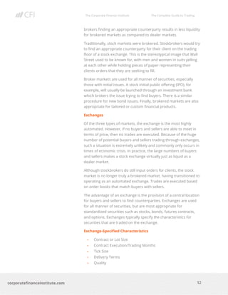 The Corporate Finance Institute The Complete Guide to Trading
12
corporatefinanceinstitute.com
brokers finding an appropriate counterparty results in less liquidity
for brokered markets as compared to dealer markets.
Traditionally, stock markets were brokered. Stockbrokers would try
to find an appropriate counterparty for their client on the trading
floor of a stock exchange. This is the stereotypical image that Wall
Street used to be known for, with men and women in suits yelling
at each other while holding pieces of paper representing their
clients orders that they are seeking to fill.
Broker markets are used for all manner of securities, especially
those with initial issues. A stock initial public offering (IPO), for
example, will usually be launched through an investment bank
which brokers the issue trying to find buyers. There is a similar
procedure for new bond issues. Finally, brokered markets are also
appropriate for tailored or custom financial products.
Exchanges
Of the three types of markets, the exchange is the most highly
automated. However, if no buyers and sellers are able to meet in
terms of price, then no trades are executed. Because of the huge
number of potential buyers and sellers trading through exchanges,
such a situation is extremely unlikely and commonly only occurs in
times of economic crisis. In practice, the large numbers of buyers
and sellers makes a stock exchange virtually just as liquid as a
dealer market.
Although stockbrokers do still input orders for clients, the stock
market is no longer truly a brokered market, having transitioned to
operating as an automated exchange. Trades are executed based
on order books that match buyers with sellers.
The advantage of an exchange is the provision of a central location
for buyers and sellers to find counterparties. Exchanges are used
for all manner of securities, but are most appropriate for
standardized securities such as stocks, bonds, futures contracts,
and options. Exchanges typically specify the characteristics for
securities that are traded on the exchange.
Exchange-Specified Characteristics
• Contract or Lot Size
• Contract Execution/Trading Months
• Tick Size
• Delivery Terms
• Quality
 