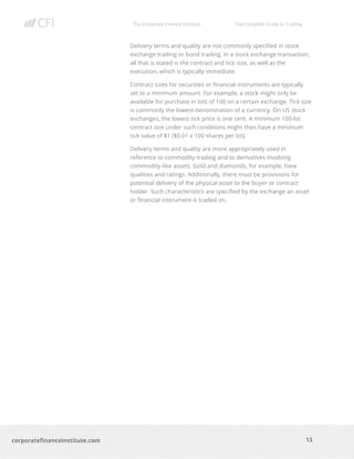 The Corporate Finance Institute The Complete Guide to Trading
13
corporatefinanceinstitute.com
Delivery terms and quality are not commonly specified in stock
exchange trading or bond trading. In a stock exchange transaction,
all that is stated is the contract and tick size, as well as the
execution, which is typically immediate.
Contract sizes for securities or financial instruments are typically
set to a minimum amount. For example, a stock might only be
available for purchase in lots of 100 on a certain exchange. Tick size
is commonly the lowest denomination of a currency. On US stock
exchanges, the lowest tick price is one cent. A minimum 100-lot
contract size under such conditions might then have a minimum
tick value of $1 ($0.01 x 100 shares per lot).
Delivery terms and quality are more appropriately used in
reference to commodity trading and to derivatives involving
commodity-like assets. Gold and diamonds, for example, have
qualities and ratings. Additionally, there must be provisions for
potential delivery of the physical asset to the buyer or contract
holder. Such characteristics are specified by the exchange an asset
or financial instrument is traded on.
 