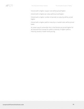 The Corporate Finance Institute The Complete Guide to Trading
16
corporatefinanceinstitute.com
A bond with a higher coupon rate will be priced higher.
A bond with a higher par value will be priced higher.
A bond with a higher number of periods to maturity will be priced
higher.
A bond with a higher yield to maturity or market rates will be priced
lower.
An easier way to remember this is that bonds are priced higher for
all characteristics except for yield to maturity. A higher yield to
maturity results in lower bond pricing.
 