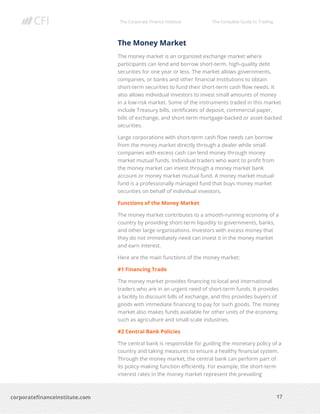 The Corporate Finance Institute The Complete Guide to Trading
17
corporatefinanceinstitute.com
The Money Market
The money market is an organized exchange market where
participants can lend and borrow short-term, high-quality debt
securities for one year or less. The market allows governments,
companies, or banks and other financial institutions to obtain
short-term securities to fund their short-term cash flow needs. It
also allows individual investors to invest small amounts of money
in a low-risk market. Some of the instruments traded in this market
include Treasury bills, certificates of deposit, commercial paper,
bills of exchange, and short-term mortgage-backed or asset-backed
securities.
Large corporations with short-term cash flow needs can borrow
from the money market directly through a dealer while small
companies with excess cash can lend money through money
market mutual funds. Individual traders who want to profit from
the money market can invest through a money market bank
account or money market mutual fund. A money market mutual
fund is a professionally managed fund that buys money market
securities on behalf of individual investors.
Functions of the Money Market
The money market contributes to a smooth-running economy of a
country by providing short-term liquidity to governments, banks,
and other large organizations. Investors with excess money that
they do not immediately need can invest it in the money market
and earn interest.
Here are the main functions of the money market:
#1 Financing Trade
The money market provides financing to local and international
traders who are in an urgent need of short-term funds. It provides
a facility to discount bills of exchange, and this provides buyers of
goods with immediate financing to pay for such goods. The money
market also makes funds available for other units of the economy,
such as agriculture and small-scale industries.
#2 Central Bank Policies
The central bank is responsible for guiding the monetary policy of a
country and taking measures to ensure a healthy financial system.
Through the money market, the central bank can perform part of
its policy-making function efficiently. For example, the short-term
interest rates in the money market represent the prevailing
 