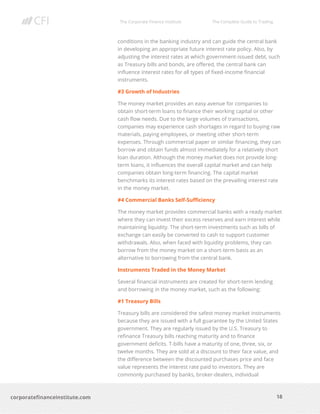 The Corporate Finance Institute The Complete Guide to Trading
18
corporatefinanceinstitute.com
conditions in the banking industry and can guide the central bank
in developing an appropriate future interest rate policy. Also, by
adjusting the interest rates at which government-issued debt, such
as Treasury bills and bonds, are offered, the central bank can
influence interest rates for all types of fixed-income financial
instruments.
#3 Growth of Industries
The money market provides an easy avenue for companies to
obtain short-term loans to finance their working capital or other
cash flow needs. Due to the large volumes of transactions,
companies may experience cash shortages in regard to buying raw
materials, paying employees, or meeting other short-term
expenses. Through commercial paper or similar financing, they can
borrow and obtain funds almost immediately for a relatively short
loan duration. Although the money market does not provide long-
term loans, it influences the overall capital market and can help
companies obtain long-term financing. The capital market
benchmarks its interest rates based on the prevailing interest rate
in the money market.
#4 Commercial Banks Self-Sufficiency
The money market provides commercial banks with a ready market
where they can invest their excess reserves and earn interest while
maintaining liquidity. The short-term investments such as bills of
exchange can easily be converted to cash to support customer
withdrawals. Also, when faced with liquidity problems, they can
borrow from the money market on a short-term basis as an
alternative to borrowing from the central bank.
Instruments Traded in the Money Market
Several financial instruments are created for short-term lending
and borrowing in the money market, such as the following:
#1 Treasury Bills
Treasury bills are considered the safest money market instruments
because they are issued with a full guarantee by the United States
government. They are regularly issued by the U.S. Treasury to
refinance Treasury bills reaching maturity and to finance
government deficits. T-bills have a maturity of one, three, six, or
twelve months. They are sold at a discount to their face value, and
the difference between the discounted purchases price and face
value represents the interest rate paid to investors. They are
commonly purchased by banks, broker-dealers, individual
 