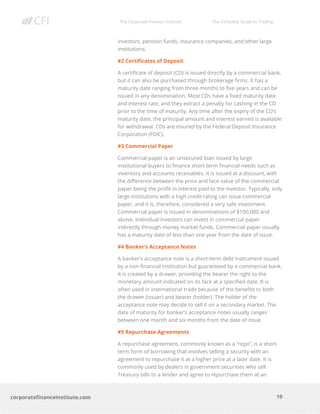 The Corporate Finance Institute The Complete Guide to Trading
19
corporatefinanceinstitute.com
investors, pension funds, insurance companies, and other large
institutions.
#2 Certificates of Deposit
A certificate of deposit (CD) is issued directly by a commercial bank,
but it can also be purchased through brokerage firms. It has a
maturity date ranging from three months to five years and can be
issued in any denomination. Most CDs have a fixed maturity date
and interest rate, and they extract a penalty for cashing in the CD
prior to the time of maturity. Any time after the expiry of the CD’s
maturity date, the principal amount and interest earned is available
for withdrawal. CDs are insured by the Federal Deposit Insurance
Corporation (FDIC).
#3 Commercial Paper
Commercial paper is an unsecured loan issued by large
institutional buyers to finance short-term financial needs such as
inventory and accounts receivables. It is issued at a discount, with
the difference between the price and face value of the commercial
paper being the profit in interest paid to the investor. Typically, only
large institutions with a high credit rating can issue commercial
paper, and it is, therefore, considered a very safe investment.
Commercial paper is issued in denominations of $100,000 and
above. Individual investors can invest in commercial paper
indirectly through money market funds. Commercial paper usually
has a maturity date of less than one year from the date of issue.
#4 Banker’s Acceptance Notes
A banker’s acceptance note is a short-term debt instrument issued
by a non-financial institution but guaranteed by a commercial bank.
It is created by a drawer, providing the bearer the right to the
monetary amount indicated on its face at a specified date. It is
often used in international trade because of the benefits to both
the drawer (issuer) and bearer (holder). The holder of the
acceptance note may decide to sell it on a secondary market. The
date of maturity for banker’s acceptance notes usually ranges
between one month and six months from the date of issue.
#5 Repurchase Agreements
A repurchase agreement, commonly known as a “repo”, is a short-
term form of borrowing that involves selling a security with an
agreement to repurchase it at a higher price at a later date. It is
commonly used by dealers in government securities who sell
Treasury bills to a lender and agree to repurchase them at an
 