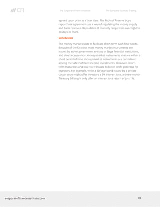 The Corporate Finance Institute The Complete Guide to Trading
20
corporatefinanceinstitute.com
agreed upon price at a later date. The Federal Reserve buys
repurchase agreements as a way of regulating the money supply
and bank reserves. Repo dates of maturity range from overnight to
30 days or more.
Conclusion
The money market exists to facilitate short-term cash flow needs.
Because of the fact that most money market instruments are
issued by either government entities or large financial institutions,
and also because most money market instruments mature within a
short period of time, money market instruments are considered
among the safest of fixed income investments. However, short-
term maturities and low risk translate to lower profit potential for
investors. For example, while a 10-year bond issued by a private
corporation might offer investors a 5% interest rate, a three-month
Treasury bill might only offer an interest rate return of just 1%.
 