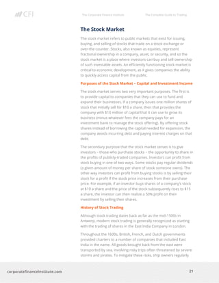 The Corporate Finance Institute The Complete Guide to Trading
21
corporatefinanceinstitute.com
The Stock Market
The stock market refers to public markets that exist for issuing,
buying, and selling of stocks that trade on a stock exchange or
over-the-counter. Stocks, also known as equities, represent
fractional ownership in a company, asset, or security, and so the
stock market is a place where investors can buy and sell ownership
of such investable assets. An efficiently functioning stock market is
critical to economic development, as it gives companies the ability
to quickly access capital from the public.
Purposes of the Stock Market – Capital and Investment Income
The stock market serves two very important purposes. The first is
to provide capital to companies that they can use to fund and
expand their businesses. If a company issues one million shares of
stock that initially sell for $10 a share, then that provides the
company with $10 million of capital that it can use to grow its
business (minus whatever fees the company pays for an
investment bank to manage the stock offering). By offering stock
shares instead of borrowing the capital needed for expansion, the
company avoids incurring debt and paying interest charges on that
debt.
The secondary purpose that the stock market serves is to give
investors – those who purchase stocks – the opportunity to share in
the profits of publicly-traded companies. Investors can profit from
stock buying in one of two ways. Some stocks pay regular dividends
(a given amount of money per share of stock someone owns). The
other way investors can profit from buying stocks is by selling their
stock for a profit if the stock price increases from their purchase
price. For example, if an investor buys shares of a company’s stock
at $10 a share and the price of the stock subsequently rises to $15
a share, the investor can then realize a 50% profit on their
investment by selling their shares.
History of Stock Trading
Although stock trading dates back as far as the mid-1500s in
Antwerp, modern stock trading is generally recognized as starting
with the trading of shares in the East India Company in London.
Throughout the 1600s, British, French, and Dutch governments
provided charters to a number of companies that included East
India in the name. All goods brought back from the east were
transported by sea, involving risky trips often threatened by severe
storms and pirates. To mitigate these risks, ship owners regularly
 