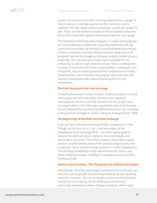 The Corporate Finance Institute The Complete Guide to Trading
22
corporatefinanceinstitute.com
sought out investors to proffer financing collateral for a voyage. In
return, investors received a portion of the monetary returns
realized if the ship made it back successfully, loaded with goods for
sale. These are the earliest examples of limited liability companies
(LLCs), and many held together only long enough for one voyage.
The formation of the East India Company in London eventually led
to a new investment model, with importing companies offering
stocks that essentially represented a fractional ownership interest
in these companies, and that offered investors dividends on all
proceeds from all the voyages a company funded, instead of just a
single trip. The new business model made it possible for the
companies to ask for larger investments per share, enabling them
to easily increase the size of their shipping fleets. Investing in such
companies, they are often protected from competition by royally-
issued charters, which became very popular due to the fact that
investors could potentially realize massive profits on their
investments.
The First Shares and the First Exchange
Company shares were issued on paper, enabling investors to trade
shares back and forth with other investors, but regulated
exchanges did not exist until the formation of the London Stock
Exchange (LSE) in 1773. Although a significant amount of financial
turmoil followed the immediate establishment of the LSE, exchange
trading overall managed to survive and grow throughout the 1800s.
The Beginnings of the New York Stock Exchange
Enter the New York Stock Exchange (NYSE), established in 1792.
Though not the first on U.S. soil – that honor goes to the
Philadelphia Stock Exchange (PSE) – the NYSE rapidly grew to
become the dominant stock market in the United States and
eventually in the world. The NYSE occupied a physically strategic
position, located among some of the country’s largest banks and
companies, not to mention being situated in a major shipping port.
The exchange established listing requirements for shares, and
rather hefty fees initially, enabling it to quickly become a wealthy
institution itself.
Modern Stock Trading – The Changing Face of Global Exchanges
Domestically, the NYSE saw meager competition for more than two
centuries, and its growth was primarily fueled by an ever-growing
American economy. The LSE continued to dominate the European
market for stock trading, but the NYSE became home to a
continually expanding number of large companies. Other major
 
