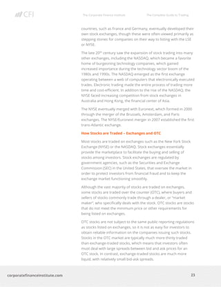 The Corporate Finance Institute The Complete Guide to Trading
23
corporatefinanceinstitute.com
countries, such as France and Germany, eventually developed their
own stock exchanges, though these were often viewed primarily as
stepping stones for companies on their way to listing with the LSE
or NYSE.
The late 20th
century saw the expansion of stock trading into many
other exchanges, including the NASDAQ, which became a favorite
home of burgeoning technology companies, which gained
increased importance during the technology sector boom of the
1980s and 1990s. The NASDAQ emerged as the first exchange
operating between a web of computers that electronically executed
trades. Electronic trading made the entire process of trading more
time and cost-efficient. In addition to the rise of the NASDAQ, the
NYSE faced increasing competition from stock exchanges in
Australia and Hong Kong, the financial center of Asia.
The NYSE eventually merged with Euronext, which formed in 2000
through the merger of the Brussels, Amsterdam, and Paris
exchanges. The NYSE/Euronext merger in 2007 established the first
trans-Atlantic exchange.
How Stocks are Traded – Exchanges and OTC
Most stocks are traded on exchanges such as the New York Stock
Exchange (NYSE) or the NASDAQ. Stock exchanges essentially
provide the marketplace to facilitate the buying and selling of
stocks among investors. Stock exchanges are regulated by
government agencies, such as the Securities and Exchange
Commission (SEC) in the United States, that oversee the market in
order to protect investors from financial fraud and to keep the
exchange market functioning smoothly.
Although the vast majority of stocks are traded on exchanges,
some stocks are traded over the counter (OTC), where buyers and
sellers of stocks commonly trade through a dealer, or “market
maker”, who specifically deals with the stock. OTC stocks are stocks
that do not meet the minimum price or other requirements for
being listed on exchanges.
OTC stocks are not subject to the same public reporting regulations
as stocks listed on exchanges, so it is not as easy for investors to
obtain reliable information on the companies issuing such stocks.
Stocks in the OTC market are typically much more thinly traded
than exchange-traded stocks, which means that investors often
must deal with large spreads between bid and ask prices for an
OTC stock. In contrast, exchange-traded stocks are much more
liquid, with relatively small bid-ask spreads.
 