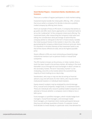The Corporate Finance Institute The Complete Guide to Trading
24
corporatefinanceinstitute.com
Stock Market Players – Investment Banks, Stockbrokers, and
Investors
There are a number of regular participants in stock market trading.
Investment banks handle the initial public offering – IPO - of stock
that occurs when a company first decides to become a publicly-
traded company by offering stock shares.
Here’s an example of how an IPO works. A company that wishes to
go public and offer stock shares approaches an investment bank to
act as the “underwriter” of the company’s initial stock offering. The
investment bank, after researching the company’s total value and
taking into consideration what percentage of ownership the
company wishes to relinquish in the form of stock shares, handles
the initial issuing of shares in the market in return for a fee, while
guaranteeing the company a determined minimum price per share.
It is therefore in the best interests of the investment bank to see
that all the shares offered are sold, and at the highest possible
price.
Shares offered in IPOs are most commonly purchased by large
institutional investors such as pension funds or mutual fund
companies.
The IPO market is known as the primary, or initial, market. Once a
stock has been issued in the primary market, all trading in the stock
thereafter occurs through the stock exchanges in what is known as
the secondary market. The term “secondary market” is a bit
misleading, since this is the market where the overwhelming
majority of stock trading occurs day to day.
Stockbrokers, who may or may not also be acting as financial
advisors, buy and sell stocks for their clients, who may be either
institutional investors or individual retail investors.
Equity research analysts may be employed by stock brokerage
firms, mutual fund companies, hedge funds, or investment banks.
These are individuals who research publicly-traded companies and
attempt to forecast whether a company’s stock is likely to rise or
fall in price.
Fund managers or portfolio managers, which include hedge fund
managers, mutual fund managers, and exchange-traded
fund managers, are important stock market participants because
they buy and sell large quantities of stocks. If a popular mutual
fund decides to invest heavily in a particular stock, that demand for
 