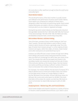 The Corporate Finance Institute The Complete Guide to Trading
25
corporatefinanceinstitute.com
the stock alone is often significant enough to drive the stock’s price
noticeably higher.
Stock Market Indexes
The overall performance of the stock markets is usually tracked
and reflected in the performance of various stock market indexes.
Stock indexes are composed of a selection of stocks that is
designed to reflect how stocks are performing overall. Stock market
indexes themselves are traded in the form of options and futures
contracts which are also traded on regulated exchanges.
Among the key stock market indexes are the Dow Jones Industrial
Average (DJIA), Standard & Poor’s 500 Index (S&P 500), the Financial
Times Stock Exchange 100 Index (FTSE 100), the Nikkei 225 Index,
the NASDAQ Composite Index, and the Hang Seng Index.
Bull and Bear Markets, and Short Selling
Two of the basic concepts of stock market trading are “bull” and
“bear” markets. The term bull market is used to refer to a stock
market in which the price of stocks is generally rising. This is the
type of market most investors prosper in, as the majority of stock
investors are buyers, rather than sellers, of stocks. A bear market
exists when stock prices are overall declining in price.
Investors can still profit even in bear markets through short selling.
Short selling is the practice of borrowing stock that the investor
does not hold from a brokerage firm which does own shares of the
stock. The investor then sells the borrowed stock shares in the
secondary market and receives the money from that sale of stock.
If the stock price declines as the investor hopes, then the investor
can realize a profit by purchasing a sufficient number of shares to
return to the broker the number of shares they borrowed.
For example, if an investor believes that the stock of company “A” is
likely to decline from its current price of $20 a share, the investor
can put down what is known as a margin deposit in order to
borrow 100 shares from his broker. He then sells those shares for
$20 each, the current price, which gives him $2,000. If the stock
then falls to $10 a share, the investor can then buy 100 shares to
return to his broker for only $1,000, leaving him with a $1,000
profit.
Analyzing Stocks – Market Cap, EPS, and Financial Ratios
Stock market analysts and investors may look at a variety of factors
to indicate a stock’s probable future direction, up or down in price.
 
