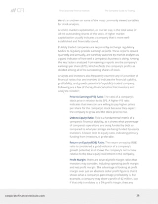 The Corporate Finance Institute The Complete Guide to Trading
26
corporatefinanceinstitute.com
Here’s a rundown on some of the most commonly viewed variables
for stock analysis.
A stock’s market capitalization, or market cap, is the total value of
all the outstanding shares of the stock. A higher market
capitalization usually indicates a company that is more well-
established and financially sound.
Publicly traded companies are required by exchange regulatory
bodies to regularly provide earnings reports. These reports, issued
quarterly and annually, are carefully watched by market analysts as
a good indicator of how well a company’s business is doing. Among
the key factors analyzed from earnings reports are the company’s
earnings per share (EPS), which reflects the company’s profits as
divided among all of its outstanding shares of stock.
Analysts and investors also frequently examine any of a number of
financial ratios that are intended to indicate the financial stability,
profitability, and growth potential of a publicly traded company.
Following are a few of the key financial ratios that investors and
analysts consider:
Price to Earnings (P/E) Ratio: The ratio of a company’s
stock price in relation to its EPS. A higher P/E ratio
indicates that investors are willing to pay higher prices
per share for the company’s stock because they expect
the company to grow and the stock price to rise.
Debt to Equity Ratio: This is a fundamental metric of a
company’s financial stability, as it shows what percentage
of company’s operations are being funded by debt as
compared to what percentage are being funded by equity
investors. A lower debt to equity ratio, indicating primary
funding from investors, is preferable.
Return on Equity (ROE) Ratio: The return on equity (ROE)
ratio is considered a good indicator of a company’s
growth potential, as it shows the company’s net income
relative to the total equity investment in the company.
Profit Margin: There are several profit margin ratios that
investors may consider, including operating profit margin
and net profit margin. The advantage of looking at profit
margin over just an absolute dollar profit figure is that it
shows what a company’s percentage profitability is. For
example, a company may show a profit of $2 million, but
if that only translates to a 5% profit margin, then any
 