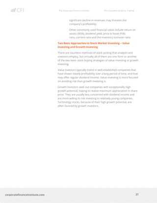 The Corporate Finance Institute The Complete Guide to Trading
27
corporatefinanceinstitute.com
significant decline in revenues may threaten the
company’s profitability.
Other commonly used financial ratios include return on
assets (ROA), dividend yield, price to book (P/B)
ratio, current ratio and the inventory turnover ratio.
Two Basic Approaches to Stock Market Investing – Value
Investing and Growth Investing
There are countless methods of stock picking that analysts and
investors employ, but virtually all of them are one form or another
of the two basic stock buying strategies of value investing or growth
investing.
Value investors typically invest in well-established companies that
have shown steady profitability over a long period of time, and that
may offer regular dividend income. Value investing is more focused
on avoiding risk than growth investing is.
Growth investors seek out companies with exceptionally high
growth potential, hoping to realize maximum appreciation in share
price. They are usually less concerned with dividend income and
are more willing to risk investing in relatively young companies.
Technology stocks, because of their high growth potential, are
often favored by growth investors.
 