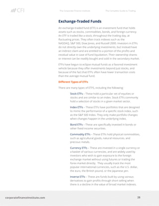 The Corporate Finance Institute The Complete Guide to Trading
28
corporatefinanceinstitute.com
Exchange-Traded Funds
An exchange-traded fund (ETF) is an investment fund that holds
assets such as stocks, commodities, bonds, and foreign currency.
An ETF is traded like a stock, throughout the trading day, at
fluctuating prices. They often track indexes such as the
NASDAQ, S&P 500, Dow Jones, and Russell 2000. Investors in ETFs
do not directly own the underlying investments, but instead have
an indirect claim and are entitled to a portion of the profits and
residual value in case of fund liquidation. Their ownership shares
or interest can be readily bought and sold in the secondary market.
ETFs have begun to eclipse mutual funds as a favored investment
vehicle because they offer investments beyond just stocks, and
because of the fact that ETFs often have lower transaction costs
than the average mutual fund.
Different Types of ETFs
There are many types of ETFS, including the following:
Stock ETFs – These hold a particular set of equities or
stocks and are similar to an index. Stock ETFs commonly
hold a selection of stocks in a given market sector.
Index ETFs – These ETFs have portfolios that are designed
to mimic the performance of a specific stock index, such
as the S&P 500 Index. They only make portfolio changes
when changes happen in the underlying index.
Bond ETFs – These are specifically invested in bonds or
other fixed-income securities.
Commodity ETFs – These ETFs hold physical commodities,
such as agricultural goods, natural resources, and
precious metals.
Currency ETFs – These are invested in a single currency or
a basket of various currencies, and are widely used by
investors who wish to gain exposure to the foreign
exchange market without using futures or trading the
forex market directly. They usually track the most
popular international currencies, such as the U.S. dollar,
the euro, the British pound, or the Japanese yen.
Inverse ETFs – These are funds built by using various
derivatives to gain profits through short selling when
there is a decline in the value of broad market indexes.
 