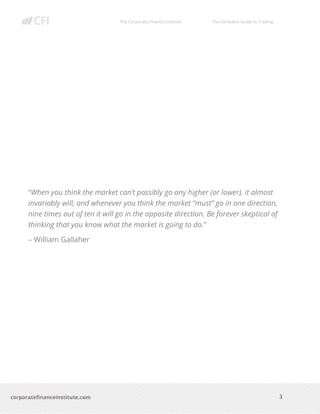 The Corporate Finance Institute The Complete Guide to Trading
3
corporatefinanceinstitute.com
“When you think the market can’t possibly go any higher (or lower), it almost
invariably will, and whenever you think the market “must” go in one direction,
nine times out of ten it will go in the opposite direction. Be forever skeptical of
thinking that you know what the market is going to do.”
– William Gallaher
 