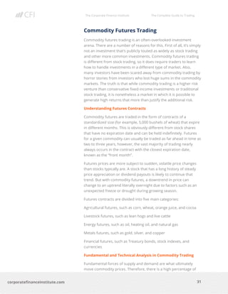 The Corporate Finance Institute The Complete Guide to Trading
31
corporatefinanceinstitute.com
Commodity Futures Trading
Commodity futures trading is an often-overlooked investment
arena. There are a number of reasons for this. First of all, it’s simply
not an investment that’s publicly touted as widely as stock trading
and other more common investments. Commodity futures trading
is different from stock trading, so it does require traders to learn
how to handle investments in a different type of market. Also,
many investors have been scared away from commodity trading by
horror stories from investors who lost huge sums in the commodity
markets. The truth is that while commodity trading is a higher risk
venture than conservative fixed-income investments or traditional
stock trading, it is nonetheless a market in which it is possible to
generate high returns that more than justify the additional risk.
Understanding Futures Contracts
Commodity futures are traded in the form of contracts of a
standardized size (for example, 5,000 bushels of wheat) that expire
in different months. This is obviously different from stock shares
that have no expiration date and can be held indefinitely. Futures
for a given commodity can usually be traded as far ahead in time as
two to three years, however, the vast majority of trading nearly
always occurs in the contract with the closest expiration date,
known as the “front month”.
Futures prices are more subject to sudden, volatile price changes
than stocks typically are. A stock that has a long history of steady
price appreciation or dividend payouts is likely to continue that
trend. But with commodity futures, a downtrend in price can
change to an uptrend literally overnight due to factors such as an
unexpected freeze or drought during growing season.
Futures contracts are divided into five main categories:
Agricultural futures, such as corn, wheat, orange juice, and cocoa
Livestock futures, such as lean hogs and live cattle
Energy futures, such as oil, heating oil, and natural gas
Metals futures, such as gold, silver, and copper
Financial futures, such as Treasury bonds, stock indexes, and
currencies
Fundamental and Technical Analysis in Commodity Trading
Fundamental forces of supply and demand are what ultimately
move commodity prices. Therefore, there is a high percentage of
 
