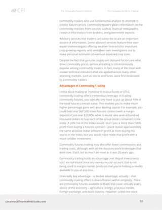 The Corporate Finance Institute The Complete Guide to Trading
32
corporatefinanceinstitute.com
commodity traders who use fundamental analysis to attempt to
predict futures prices. Commodity traders glean information on the
commodity markets from sources such as financial newspapers,
research information from brokers, and government reports.
Advisory services that traders can subscribe to are an important
source of information. Some advisory services feature their own
expert meteorologists offering weather forecasts for important
crop-growing regions, and send their own investigators out to
make personal estimates of eventual expected crop sizes.
Despite the fact that genuine supply and demand factors are what
drive commodity prices, technical trading is still enormously
popular among commodity traders. In fact, many of the most well-
known technical indicators that are applied across many other
investing markets, such as stocks and forex, were first developed
by commodity traders.
Advantages of Commodity Trading
Unlike stock trading or investing in mutual funds or ETFs,
commodity trading offers tremendous leverage. In trading
commodity futures, you typically only have to put up about 10% of
the total futures contract value. This enables you to make much
higher percentage gains with your trading capital. For example, you
could hold one S&P 500 Index futures contract with a margin
deposit of just over $20,000, while it would take several hundred
thousand dollars to buy each of the actual stocks contained in the
index. A 20% rise in the Index would return you a more than 100%
profit from buying a futures contract – you’d realize approximately
the same absolute dollar amount in profit as from buying the
stocks in the index, but you would have made that profit with a
much smaller investment.
Commodity futures trading may also offer lower commissions and
trading costs, although, with all the discount stock brokerages that
exist now, that’s not as much an issue as it was 20 years ago.
Commodity trading holds an advantage over illiquid investments
such as real estate since any money in your account that is not
being used to margin market positions that you’re holding is readily
available to you at any time.
One really key advantage – a double advantage, actually – that
commodity trading offers is diversification within simplicity. There
are commodity futures available to trade that cover virtually every
sector of the economy – agriculture, energy, precious metals,
foreign exchange, and stock indexes. However, unlike the stock
 