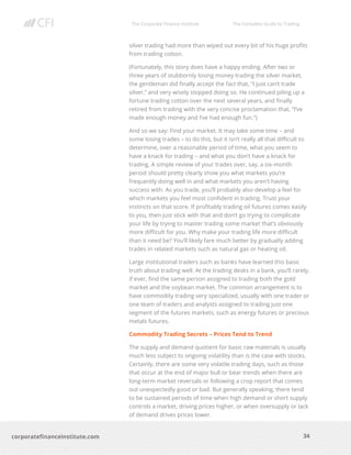 The Corporate Finance Institute The Complete Guide to Trading
34
corporatefinanceinstitute.com
silver trading had more than wiped out every bit of his huge profits
from trading cotton.
(Fortunately, this story does have a happy ending. After two or
three years of stubbornly losing money trading the silver market,
the gentleman did finally accept the fact that, “I just can’t trade
silver,” and very wisely stopped doing so. He continued piling up a
fortune trading cotton over the next several years, and finally
retired from trading with the very concise proclamation that, “I’ve
made enough money and I’ve had enough fun.”)
And so we say: Find your market. It may take some time – and
some losing trades – to do this, but it isn’t really all that difficult to
determine, over a reasonable period of time, what you seem to
have a knack for trading – and what you don’t have a knack for
trading. A simple review of your trades over, say, a six-month
period should pretty clearly show you what markets you’re
frequently doing well in and what markets you aren’t having
success with. As you trade, you’ll probably also develop a feel for
which markets you feel most confident in trading. Trust your
instincts on that score. If profitably trading oil futures comes easily
to you, then just stick with that and don’t go trying to complicate
your life by trying to master trading some market that’s obviously
more difficult for you. Why make your trading life more difficult
than it need be? You’ll likely fare much better by gradually adding
trades in related markets such as natural gas or heating oil.
Large institutional traders such as banks have learned this basic
truth about trading well. At the trading desks in a bank, you’ll rarely,
if ever, find the same person assigned to trading both the gold
market and the soybean market. The common arrangement is to
have commodity trading very specialized, usually with one trader or
one team of traders and analysts assigned to trading just one
segment of the futures markets, such as energy futures or precious
metals futures.
Commodity Trading Secrets – Prices Tend to Trend
The supply and demand quotient for basic raw materials is usually
much less subject to ongoing volatility than is the case with stocks.
Certainly, there are some very volatile trading days, such as those
that occur at the end of major bull or bear trends when there are
long-term market reversals or following a crop report that comes
out unexpectedly good or bad. But generally speaking, there tend
to be sustained periods of time when high demand or short supply
controls a market, driving prices higher, or when oversupply or lack
of demand drives prices lower.
 