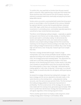 The Corporate Finance Institute The Complete Guide to Trading
35
corporatefinanceinstitute.com
To confirm this, one need look no further than the past several
years in oil prices. After experiencing a multi-year bull market that
drove oil prices over $100 a barrel, from 2014 onward, oil prices
entered a sustained downtrend, eventually carrying the price back
below $40 a barrel.
Similar action occurred in a protracted bull market that drove grain
prices to record highs in the first decade of this century, followed
by a general decline in prices that has generally been sustained
since 2009. Again, while there are occasional sharp and volatile
movements in commodity prices, commodities typically experience
overall bull or bear trends that last several years.
Therefore, trend-following trading strategies – especially as applied
to long-term time frames such as daily, weekly, or monthly charts –
tend to work well in commodity trading. To demonstrate the
wisdom of trading with the trend, one noted technical analyst
devised a very simple trading strategy and then fine-tuned it by
matching it to the long-term trend according to the daily chart. His
basic trading strategy he devised was as follows: Buy a new 10-day
high and sell short a new 10-day low. It doesn’t get much simpler
than that.
That basic strategy worked well enough. It wasn’t a huge
moneymaker, but it was at least profitable overall. However, when
adjusted according to the overall trend as indicated by the daily
chart, the strategy performed markedly better. The adjustment he
made was to only take trading signals that were in the same
direction as the overall long-term trend. In other words, if the daily
chart showed an overall bullish trend, then he would only follow
the trading signals to “buy a new 10-day high,” while ignoring the
trading signals to “sell a new 10-day low”. Conversely, in an overall
bear market, he would only take the sell signals, while ignoring buy
signals.
He tested his strategy refinement by trading both strategies – the
basic strategy and the version adjusted to only take trades in the
same direction as the existing trend – using separate trading
accounts, over the same one-year period of time. The fine-tuning of
the trading strategy yielded an impressive improvement in
profitability. The fine-tuned version of the strategy, the one which
only traded with the existing trend, generated approximately 180%
more in profits than did the basic strategy that took both buy and
sell signals regardless of the existing long-term trend.
There’s another good reason to employ a solid, long-term, trend
trading strategy when investing in commodities. While
 