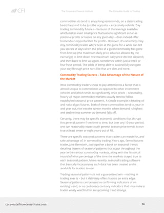 The Corporate Finance Institute The Complete Guide to Trading
36
corporatefinanceinstitute.com
commodities do tend to enjoy long-term trends, on a daily trading
basis they tend to be just the opposite – excessively volatile. Day
trading commodity futures – because of the leverage available
which makes even small price fluctuations significant as far as
potential profits or losses on any given day – does indeed offer
tremendous opportunities for profits. However, it’s extremely risky.
Any commodity trader who’s been at the game for a while can tell
you stories of days when the price of a given commodity has gone
from limit up (the maximum daily price advance allowed by the
exchange) to limit down (the maximum daily price decline allowed),
and then back to limit up again, sometimes within just a three or
four hour period. The odds of being able to successfully navigate
your way through price runs like that are slim and none.
Commodity Trading Secrets – Take Advantage of the Nature of
the Market
Wise commodity traders know to pay attention to a factor that is
almost unique to commodities as opposed to other investment
vehicles and which tends to significantly drive prices – seasonality.
Nearly all major commodity markets usually tend to follow
established seasonal price patterns. A simple example is heating oil
and natural gas futures. Both of these commodities tend to, year in
and year out, rise into the winter months when demand is highest
and decline into summer as demand falls off.
Certainly, there may be specific economic conditions that disrupt
this general pattern from time to time, but over any 10-year period,
one can reasonably expect such general season price trends to run
true at least seven or eight years out of 10.
There are specific seasonal patterns that traders can watch for, and
take advantage of, in commodity trading. Years ago, famed futures
trader, Jake Bernstein, put together a book on seasonal trends
detailing dozens of seasonal patterns that occur throughout the
year in the various commodity markets, along with the historical
record of what percentage of the time the markets stayed true to
each seasonal pattern. More recently, seasonal trading software
that basically incorporates such data has been created and is
available for traders to use.
Trading seasonal patterns is not a guaranteed win – nothing in
trading ever is – but it definitely offers traders an extra edge.
Seasonal patterns can be used as confirming indicators of an
existing trend, or as cautionary contrary indicators that may make a
trader wisely watchful for an upcoming trend change.
 