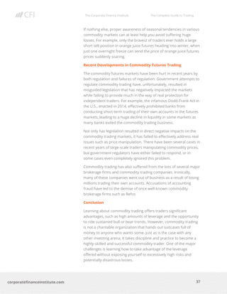 The Corporate Finance Institute The Complete Guide to Trading
37
corporatefinanceinstitute.com
If nothing else, proper awareness of seasonal tendencies in various
commodity markets can at least help you avoid suffering huge
losses. For example, only the bravest of traders ever holds a large
short sell position in orange juice futures heading into winter, when
just one overnight freeze can send the price of orange juice futures
prices suddenly soaring.
Recent Developments in Commodity Futures Trading
The commodity futures markets have been hurt in recent years by
both regulation and failures of regulation. Government attempts to
regulate commodity trading have, unfortunately, resulted in
misguided legislation that has negatively impacted the markets
while failing to provide much in the way of real protection for
independent traders. For example, the infamous Dodd-Frank Act in
the U.S., enacted in 2014, effectively prohibited banks from
conducting short-term trading of their own accounts in the futures
markets, leading to a huge decline in liquidity in some markets as
many banks exited the commodity trading business.
Not only has legislation resulted in direct negative impacts on the
commodity trading markets, it has failed to effectively address real
issues such as price manipulation. There have been several cases in
recent years of large-scale traders manipulating commodity prices,
but government regulators have either failed to respond, or in
some cases even completely ignored this problem.
Commodity trading has also suffered from the loss of several major
brokerage firms and commodity trading companies. Ironically,
many of these companies went out of business as a result of losing
millions trading their own accounts. Accusations of accounting
fraud have led to the demise of once well-known commodity
brokerage firms such as Refco.
Conclusion
Learning about commodity trading offers traders significant
advantages, such as high amounts of leverage and the opportunity
to ride sustained bull or bear trends. However, commodity trading
is not a charitable organization that hands out suitcases full of
money to anyone who wants some. Just as is the case with any
other investing arena, it takes discipline and practice to become a
highly-skilled and successful commodity trader. One of the major
challenges is learning how to take advantage of the leverage
offered without exposing yourself to excessively high risks and
potentially disastrous losses.
 