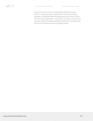 The Corporate Finance Institute The Complete Guide to Trading
38
corporatefinanceinstitute.com
If you enter the business of commodity trading with proper
caution – realizing that you need to learn how to successfully
navigate a completely different trading arena than that of stocks,
forex, or other investments – then there’s no reason that you can’t
reap the rewards of highly profitable investments, all earned with
the use of a minimum amount of trading capital.
 