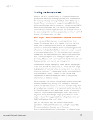 The Corporate Finance Institute The Complete Guide to Trading
39
corporatefinanceinstitute.com
Trading the Forex Market
Whether you’re an individual trader or a financial or investment
professional, the foreign exchange (forex) market, also known as
the currency or foreign currency market, is where the money is -
literally. Forex trading amounts to approximately $5 trillion (yes,
trillion, not billion) per day. By comparison, the approximately $700
billion a day bond market and $200 billion a day in stock trading
worldwide appear relatively small in size. The total daily value of all
the stock trading in the world equals just about one hour’s worth of
trading in the forex market every day.
Forex Players – Banks, Governments, Companies, and Traders
There are several distinct groups of participants in the forex
market. The largest group of forex traders, in terms of the total
dollar value of trading that they account for, is comprised of
commercial and investment banks. Banks conduct a large amount
of currency trading on behalf of their customers who are involved
in international operations. They also serve as market makers in
forex trading and trade heavily in their own accounts. (If a banker
ever cautions you against forex trading, you might want to ask
them why, if forex is such a bad investment, their bank invests such
huge sums in the forex market. Just a thought. ☺ )
Governments, through their central banks, are also major players
in the forex market. The central bank of a nation will often adopt
large positions of buying or selling its own currency in an attempt
to control the currency’s relative value in order to combat inflation
or to improve the country’s balance of trade. Central bank
interventions in the forex market are similar to policy-driven
interventions in the bond market.
Large companies that operate internationally are also substantially
involved in forex trading, trading up to hundreds of billions of
dollars annually. Corporations use the forex market to hedge their
primary business operations in foreign countries. For example, if a
U.S.-based company is doing a significant amount of business in
Singapore, requiring it to conduct large business transactions in
Singapore dollars, then it might hedge against a decline in the
relative value of the Singapore dollar by selling the currency pair
Sgd/Usd (Singapore dollar vs. US dollar).
Last, but certainly not least, are individual forex traders,
speculators who trade the forex market seeking trading profits.
This group includes a disparate cast of characters,
from professional investment fund managers to individual small
 