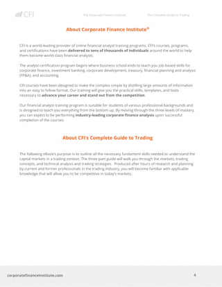 The Corporate Finance Institute The Complete Guide to Trading
4
corporatefinanceinstitute.com
About Corporate Finance Institute®
CFI is a world-leading provider of online financial analyst training programs. CFI’s courses, programs,
and certifications have been delivered to tens of thousands of individuals around the world to help
them become world-class financial analysts.
The analyst certification program begins where business school ends to teach you job-based skills for
corporate finance, investment banking, corporate development, treasury, financial planning and analysis
(FP&A), and accounting.
CFI courses have been designed to make the complex simple by distilling large amounts of information
into an easy to follow format. Our training will give you the practical skills, templates, and tools
necessary to advance your career and stand out from the competition.
Our financial analyst training program is suitable for students of various professional backgrounds and
is designed to teach you everything from the bottom up. By moving through the three levels of mastery,
you can expect to be performing industry-leading corporate finance analysis upon successful
completion of the courses.
About CFI’s Complete Guide to Trading
The following eBook’s purpose is to outline all the necessary fundament skills needed to understand the
capital markets in a trading context. The three-part guide will walk you through the markets, trading
concepts, and technical analysis and trading strategies. Produced after hours of research and planning
by current and former professionals in the trading industry, you will become familiar with applicable
knowledge that will allow you to be competitive in today’s markets.
 