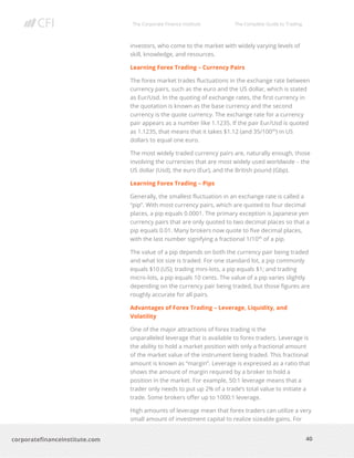 The Corporate Finance Institute The Complete Guide to Trading
40
corporatefinanceinstitute.com
investors, who come to the market with widely varying levels of
skill, knowledge, and resources.
Learning Forex Trading – Currency Pairs
The forex market trades fluctuations in the exchange rate between
currency pairs, such as the euro and the US dollar, which is stated
as Eur/Usd. In the quoting of exchange rates, the first currency in
the quotation is known as the base currency and the second
currency is the quote currency. The exchange rate for a currency
pair appears as a number like 1.1235. If the pair Eur/Usd is quoted
as 1.1235, that means that it takes $1.12 (and 35/100th
) in US
dollars to equal one euro.
The most widely traded currency pairs are, naturally enough, those
involving the currencies that are most widely used worldwide – the
US dollar (Usd), the euro (Eur), and the British pound (Gbp).
Learning Forex Trading – Pips
Generally, the smallest fluctuation in an exchange rate is called a
“pip”. With most currency pairs, which are quoted to four decimal
places, a pip equals 0.0001. The primary exception is Japanese yen
currency pairs that are only quoted to two decimal places so that a
pip equals 0.01. Many brokers now quote to five decimal places,
with the last number signifying a fractional 1/10th
of a pip.
The value of a pip depends on both the currency pair being traded
and what lot size is traded. For one standard lot, a pip commonly
equals $10 (US); trading mini-lots, a pip equals $1; and trading
micro-lots, a pip equals 10 cents. The value of a pip varies slightly
depending on the currency pair being traded, but those figures are
roughly accurate for all pairs.
Advantages of Forex Trading – Leverage, Liquidity, and
Volatility
One of the major attractions of forex trading is the
unparalleled leverage that is available to forex traders. Leverage is
the ability to hold a market position with only a fractional amount
of the market value of the instrument being traded. This fractional
amount is known as “margin”. Leverage is expressed as a ratio that
shows the amount of margin required by a broker to hold a
position in the market. For example, 50:1 leverage means that a
trader only needs to put up 2% of a trade’s total value to initiate a
trade. Some brokers offer up to 1000:1 leverage.
High amounts of leverage mean that forex traders can utilize a very
small amount of investment capital to realize sizeable gains. For
 