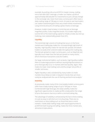 The Corporate Finance Institute The Complete Guide to Trading
41
corporatefinanceinstitute.com
example, by putting only around $10 in margin money, trading
micro-lots with 500:1 leverage, a trader can realize a profit of
approximately $20 (double his investment) on just a 20-pip change
in the exchange rate. Given that many currency pairs often have a
daily trading range of 100 pips or more, it’s easy to see how traders
can realize substantial gains from very small market movements,
using minimal amounts of trading capital, thanks to leverage.
However, traders have to keep in mind that just as leverage
magnifies profits, it also magnifies losses. So a trader might only
commit $10 of his total trading capital to initiate a trade, but end up
realizing a loss substantially greater than $10.
Liquidity
The extremely high volume of trading that occurs in the forex
market each trading day makes for correspondingly high levels of
liquidity. High liquidity makes for low bid-ask spreads and allows
traders to easily enter and exit trades throughout the trading day.
The bid-ask spread on major currency pairs, such as Gbp/Usd, are
typically much lower than the bid-ask spread on many stocks,
which minimizes transaction costs for traders.
For large institutional traders, such as banks, high liquidity enables
them to trade large positions without causing large fluctuations in
price that typically occur in markets with low liquidity. Again, that
makes for lower total trading costs and thus larger net profits or
smaller net losses.
Higher liquidity is also considered by many traders to make
markets more likely to trade in long-term trends that can more
easily be analyzed with the use of charting and technical analysis.
Volatility
As previously noted, many of the most widely traded currency pairs
often have a daily trading range of up to 100 pips or more.
Combined with high leverage, this daily volatility makes for
significant opportunities to realize profits simply within the range
of price fluctuations that occur within a normal trading day.
The advantage of volatility is enhanced by the fact in forex trading,
it is just as easy to sell short as it is to buy long. There are no
restrictions on short selling such as those that exist in stock
markets. A wide daily trading range, with equal opportunities to
profit from both buying and selling, makes the forex market very
attractive to speculators.
 