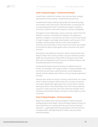 The Corporate Finance Institute The Complete Guide to Trading
42
corporatefinanceinstitute.com
Forex Trading Strategies – Fundamental Analysis
As with other investment markets, there are two basic strategic
approaches to forex trading – fundamental and technical.
Fundamental analysis trading is generally more favored by long-
term traders, those who buy (or sell) and hold a currency pair for
an extended period of time. Fundamental analysis is based on
economic conditions, both within specific countries and globally.
Throughout most trading days, various economic reports from the
different countries in the world are released. The indications,
positive or negative, coming from such reports are the main drivers
of major changes in exchange rates between currency pairs. If, for
example, several positive reports on the United Kingdom’s
economy are issued within a three-month time frame, that is likely
to increase the value of Gbp against other currencies such as Eur
and Usd.
Among the most significant economic reports issued, those most
likely to impact the currency markets, are gross domestic product
(GDP), the consumer price index (CPI), the producer price index
(PPI), various employment and consumer confidence reports, and
the policy decisions of central banks.
Fundamental analysis may also be based on global economic
trends. For example, if the usage of cotton is rising worldwide, then
countries that are major cotton producers can be expected to
benefit, and the relative value of their currency may be expected to
increase.
Interest rates, which are set by a country’s central bank, are a major
factor in determining the relative value of a currency. If investors
can realize significantly higher gains from money held in interest-
bearing accounts in the United States than from interest-bearing
accounts in other countries, then that makes the US dollar more
attractive, and therefore likely to increase in value relative to other
currencies.
Forex Trading Strategies – Technical Analysis
Many forex traders favor technical analysis in determining the
trading positions they adopt. Technical analysis based on charts of
price movements in a market, with the aid of various technical
indicators – is generally favored by speculators and short-term or
intraday traders, although long-term traders may also utilize
technical analysis.
 