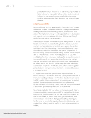 The Corporate Finance Institute The Complete Guide to Trading
46
corporatefinanceinstitute.com
price of a security is affected by an extremely large number of
factors, it may be impossible to find out the pattern or trend
followed by the price of that security, but just because a
pattern cannot be found does not mean that a pattern does
not exist.
A Non-Random Walk
In contrast to the random walk theory is the contention of believers
in technical analysis, those who think that future price movements
can be predicted based on trends, patterns, and historical price
action. The implication arising from this point of view is that traders
with superior market analysis and trading skills can significantly
outperform the overall market average.
Both sides can present evidence to support their position, so it’s up
to each individual to choose what they believe. However, there is
one fact, perhaps a decisive one, which goes against the random
walk theory: the fact that there are some individual traders who
consistently outperform the market average for long periods of
time. According to the random walk theory, a trader should only be
able to outperform the overall market by chance, or luck. This
would allow for there being some traders who, at any given point in
time, would – purely by chance – be outperforming the market
average. But what are the odds then that the same traders would
be “lucky” year in and year out for decades? Yet there are indeed
such traders, people like Paul Tudor Jones, who have managed to
generate above average trading returns on a consistent basis over
a long span of time.
It’s important to note that even the most devout believers in
technical analysis – those who think that future price movements in
the market can be predicted – don’t believe that there’s any way to
infallibly predict future price action. It is more accurate to say that
probable future price movement can be predicted by using
technical analysis, and that by trading based on such probabilities it
is possible to generate higher returns on investment.
So, who do you believe? If you believe in the random walk theory,
then you should just invest in a good ETF or mutual fund designed
to mirror the performance of the S&P 500 Index, and hope for an
overall bull market. If, on the other hand, you believe that price
movements are not random, then you should be polishing your
fundamental or technical analysis skills, confident that doing such
work will pay off with superior profits through actively trading the
market.
 