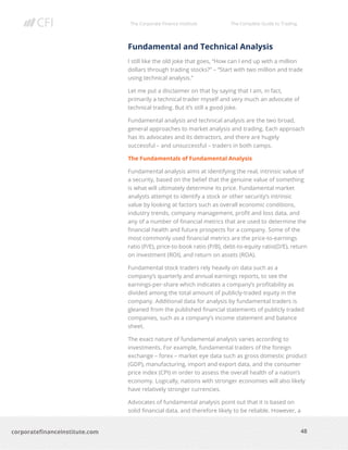 The Corporate Finance Institute The Complete Guide to Trading
48
corporatefinanceinstitute.com
Fundamental and Technical Analysis
I still like the old joke that goes, “How can I end up with a million
dollars through trading stocks?” – “Start with two million and trade
using technical analysis.”
Let me put a disclaimer on that by saying that I am, in fact,
primarily a technical trader myself and very much an advocate of
technical trading. But it’s still a good joke.
Fundamental analysis and technical analysis are the two broad,
general approaches to market analysis and trading. Each approach
has its advocates and its detractors, and there are hugely
successful – and unsuccessful – traders in both camps.
The Fundamentals of Fundamental Analysis
Fundamental analysis aims at identifying the real, intrinsic value of
a security, based on the belief that the genuine value of something
is what will ultimately determine its price. Fundamental market
analysts attempt to identify a stock or other security’s intrinsic
value by looking at factors such as overall economic conditions,
industry trends, company management, profit and loss data, and
any of a number of financial metrics that are used to determine the
financial health and future prospects for a company. Some of the
most commonly used financial metrics are the price-to-earnings
ratio (P/E), price-to-book ratio (P/B), debt-to-equity ratio(D/E), return
on investment (ROI), and return on assets (ROA).
Fundamental stock traders rely heavily on data such as a
company’s quarterly and annual earnings reports, to see the
earnings-per-share which indicates a company’s profitability as
divided among the total amount of publicly-traded equity in the
company. Additional data for analysis by fundamental traders is
gleaned from the published financial statements of publicly traded
companies, such as a company’s income statement and balance
sheet.
The exact nature of fundamental analysis varies according to
investments. For example, fundamental traders of the foreign
exchange – forex – market eye data such as gross domestic product
(GDP), manufacturing, import and export data, and the consumer
price index (CPI) in order to assess the overall health of a nation’s
economy. Logically, nations with stronger economies will also likely
have relatively stronger currencies.
Advocates of fundamental analysis point out that it is based on
solid financial data, and therefore likely to be reliable. However, a
 