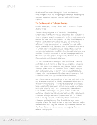 The Corporate Finance Institute The Complete Guide to Trading
49
corporatefinanceinstitute.com
drawback of fundamental analysis is that it requires time-
consuming research, and doing things like financial modeling and
company valuations is not an endeavor well-suited to many
investors.
The Fundamentals of Technical Analysis
(Get it? – the FUNDAMENTALS of TECHNICAL analysis? See what I
did there? ☺ )
Technical analysts ignore all of the factors considered by
fundamental analysts, and instead concentrate their evaluation of a
security solely on analyzing market price action in order to identify
current and likely future price trends. The basic belief of technical
traders is that all relevant factors of supply and demand are
reflected in the price movement of a security. Technical traders
argue, for example, that there’s no need to engage in the practice
of fundamental traders attempting to assess whether current
economic or marketplace conditions favor increasing demand for a
company’s products – Instead, technical traders would say that if
the company’s stock price is rising steadily, then that shows that
their products are in increasing demand.
The basic tool of technical analysts is the price chart. Technical
analysts look at all manner of data that can be plotted on a price
chart for a security, such as trend lines, trading volume, moving
averages, and support and resistance levels. Technical analysts
don’t bother attempting to identify intrinsic value of s security,
instead using chart analysis to identify price action patterns that
indicate probable future price direction and movement.
Both the strength and the weakness of technical analysis lie in the
fact that there is virtually an endless list of technical indicators to
choose from in analyzing a security. That’s strength because you
have a wealth of price analysis tools at your disposal to help you
determine probable future price movements. It’s a weakness
because of the fact that you can get an endless number of
conflicting indications and trading signals from different technical
indicators. Among the endless choices of indicators to look at –
such as moving averages, candlestick patterns, momentum
indicators, and pivot points - how do you know what to pay
attention to? And the simple answer is: you don’t. Technical traders
select the indicators they use based on any number of reasons, and
then hope that those indicators are the ones giving the most
reliable trading signals.
 