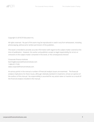 The Corporate Finance Institute The Complete Guide to Trading
5
corporatefinanceinstitute.com
Copyright © 2018 CFI Education Inc.
All rights reserved. No part of this work may be reproduced or used in any form whatsoever, including
photocopying, without prior written permission of the publisher.
This book is intended to provide accurate information with regard to the subject matter covered at the
time of publication. However, the author and publisher accept no legal responsibility for errors or
omissions in the subject matter contained in this book, or the consequences thereof.
Corporate Finance Institute
learning@corporatefinanceinstitute.com
1-800-817-7539
www.corporatefinanceinstitute.com
At various points in the manual a number of financial analysis issues are examined. The financial
analysis implications for these issues, although relatively standard in treatment, remain an opinion of
the authors of this manual. No responsibility is assumed for any action taken or inaction as a result of
the financial analysis included in the manual.
 