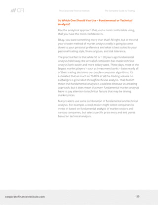 The Corporate Finance Institute The Complete Guide to Trading
50
corporatefinanceinstitute.com
So Which One Should You Use – Fundamental or Technical
Analysis?
Use the analytical approach that you’re most comfortable using,
that you have the most confidence in.
Okay, you want something more than that? All right, but in the end
your chosen method of market analysis really is going to come
down to your personal preference and what is best suited to your
personal trading style, financial goals, and risk tolerance.
The practical fact is that while 50 or 100 years ago fundamental
analysis held sway, the arrival of computers has made technical
analysis both easier and more widely used. These days, most of the
largest market players – such as investment banks – base nearly all
of their trading decisions on complex computer algorithms. It’s
estimated that as much as 70-80% of all the trading volume on
exchanges is generated through technical analysis. That doesn’t
mean that fundamental analysis is a useless dinosaur as a trading
approach, but it does mean that even fundamental market analysts
have to pay attention to technical factors that may be driving
market prices.
Many traders use some combination of fundamental and technical
analysis. For example, a stock trader might select companies to
invest in based on fundamental analysis of market sectors and
various companies, but select specific price entry and exit points
based on technical analysis.
 