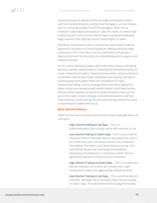 The Corporate Finance Institute The Complete Guide to Trading
53
corporatefinanceinstitute.com
market buying and selling is done by large institutional traders,
such as investment banks, and by fund managers, such as mutual
fund or exchange-traded fund (ETF) managers. When those
investors make major purchases or sales of a stock, it creates high
trading volume, and it is that kind of major buying and selling by
large investors that typically move a stock higher or lower.
Therefore, individual or other institutional traders watch volume
figures for indications of major buying or selling activity by large
institutions. This information can be used either to forecast a
future price trend for the stock or to identify key price support and
resistance levels.
In fact, many individual traders determine their buying and selling
decisions almost solely based on following the identified actions of
major institutional traders. They buy stocks when volume and price
movement indicate that major institutions are buying, and sell or
avoid buying stocks when there are indications of major
institutional selling. Such a strategy works best when applied to
major stocks that are generally heavily traded. It will likely be less
effective when applied to stocks of small companies that are not
yet on the radar screens of large institutional investors and that
have relatively small trading volumes even on days when the stock
is more heavily traded than usual.
Basic Volume Patterns
There are four basic volume patterns that traders typically watch as
indicators.
High volume trading on Up Days – This is a
bullish indication that a stock’s price will continue to rise
Low volume trading on Down Days – This is also a bullish
indication since it indicates that on days when the stock’s
price falls back a bit not many investors are involved in
the trading. Therefore, such down days occurring in an
overall bull market are commonly interpreted as
temporary retracements or corrections rather than as
significant indicators of future price movement.
High Volume Trading on Down Days – This is considered a
bearish indicator for a stock, as it shows that major
institutional traders are aggressively selling the stock.
Low Volume Trading on Up Days – This is another bearish
indicator, although not as strong as high volume trading
on down days. The low volume tends to peg the trading
 