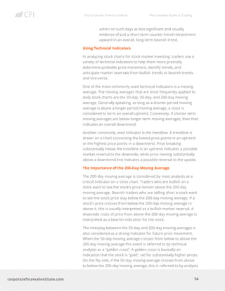 The Corporate Finance Institute The Complete Guide to Trading
54
corporatefinanceinstitute.com
action on such days as less significant and usually
evidence of just a short-term counter-trend retracement
upward in an overall, long-term bearish trend.
Using Technical Indicators
In analyzing stock charts for stock market investing, traders use a
variety of technical indicators to help them more precisely
determine probable price movement, identify trends, and
anticipate market reversals from bullish trends to bearish trends
and vice-versa.
One of the most commonly used technical indicators is a moving
average. The moving averages that are most frequently applied to
daily stock charts are the 20-day, 50-day, and 200-day moving
average. Generally speaking, as long as a shorter period moving
average is above a longer period moving average, a stock is
considered to be in an overall uptrend. Conversely, if shorter term
moving averages are below longer term moving averages, then that
indicates an overall downtrend.
Another commonly used indicator is the trendline. A trendline is
drawn on a chart connecting the lowest price points in an uptrend
or the highest price points in a downtrend. Price breaking
substantially below the trendline in an uptrend indicates a possible
market reversal to the downside, while price moving substantially
above a downtrend line indicates a possible reversal to the upside.
The Importance of the 200-Day Moving Average
The 200-day moving average is considered by most analysts as a
critical indicator on a stock chart. Traders who are bullish on a
stock want to see the stock’s price remain above the 200-day
moving average. Bearish traders who are selling short a stock want
to see the stock price stay below the 200-day moving average. If a
stock’s price crosses from below the 200-day moving average to
above it, this is usually interpreted as a bullish market reversal. A
downside cross of price from above the 200-day moving average is
interpreted as a bearish indication for the stock.
The interplay between the 50-day and 200-day moving averages is
also considered as a strong indicator for future price movement.
When the 50-day moving average crosses from below to above the
200-day moving average this event is referred to by technical
analysts as a “golden cross”. A golden cross is basically an
indication that the stock is “gold”, set for substantially higher prices.
On the flip side, if the 50-day moving average crosses from above
to below the 200-day moving average, this is referred to by analysts
 