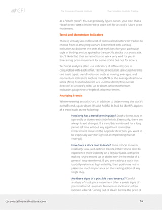 The Corporate Finance Institute The Complete Guide to Trading
55
corporatefinanceinstitute.com
as a “death cross”. You can probably figure out on your own that a
“death cross” isn’t considered to bode well for a stock’s future price
movement.
Trend and Momentum Indicators
There is virtually an endless list of technical indicators for traders to
choose from in analyzing a chart. Experiment with various
indicators to discover the ones that work best for your particular
style of trading and as applied to the specific stocks that you trade.
You’ll likely find that some indicators work very well for you in
forecasting price movement for some stocks but not for others.
Technical analysts often use indicators of different types in
conjunction with each other. Technical indicators are classified into
two basic types: trend indicators such as moving averages, and
momentum indicators such as the MACD or the average directional
index (ADX). Trend indicators are used to identify the overall
direction of a stock’s price, up or down, while momentum
indicators gauge the strength of price movement.
Analyzing Trends
When reviewing a stock chart, in addition to determining the stock’s
overall trend, up or down, it’s also helpful to look to identify aspects
of a trend such as the following:
How long has a trend been in place? Stocks do not stay in
uptrends or downtrends indefinitely. Eventually, there are
always trend changes. If a trend has continued for a long
period of time without any significant corrective
retracement moves in the opposite direction, you want to
be especially alert for signs of an impending market
reversal.
How does a stock tend to trade? Some stocks move in
relatively slow, well-defined trends. Other stocks tend to
experience more volatility on a regular basis, with price
making sharp moves up or down even in the midst of a
general long-term trend. If you are trading a stock that
typically evidences high volatility, then you know not to
place too much importance on the trading action of any
single day.
Are there signs of a possible trend reversal? Careful
analysis of stock price movement often reveals signs of
potential trend reversals. Momentum indicators often
indicate a trend running out of steam before the price of
 